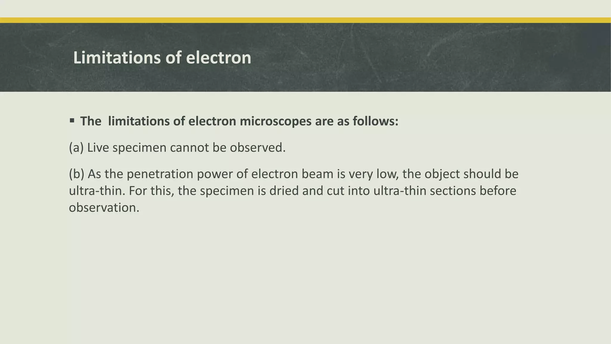 Limitations of electron
 The limitations of electron microscopes are as follows:
(a) Live specimen cannot be observed.
(b) As the penetration power of electron beam is very low, the object should be
ultra-thin. For this, the specimen is dried and cut into ultra-thin sections before
observation.
 