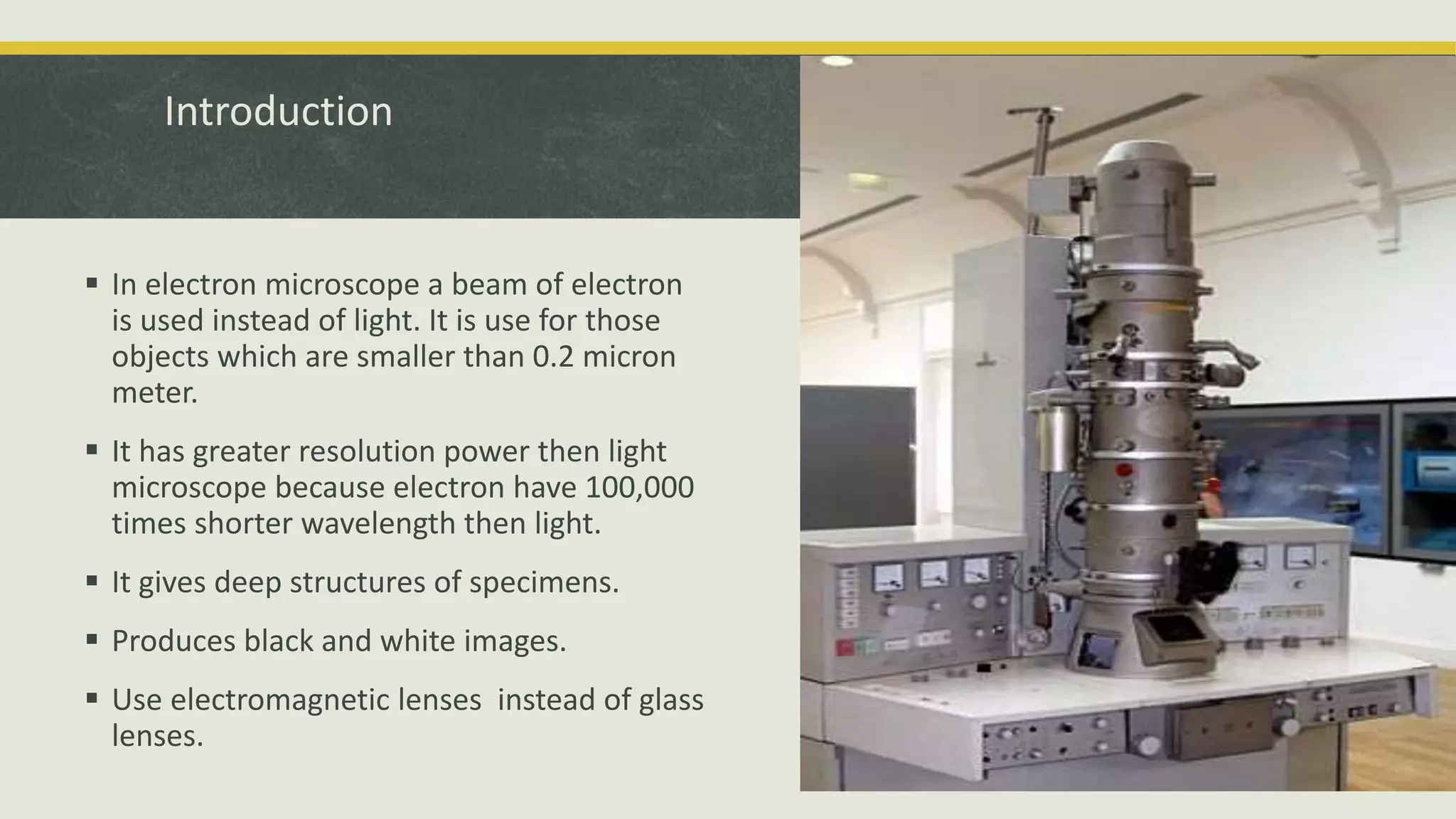 Introduction
 In electron microscope a beam of electron
is used instead of light. It is use for those
objects which are smaller than 0.2 micron
meter.
 It has greater resolution power then light
microscope because electron have 100,000
times shorter wavelength then light.
 It gives deep structures of specimens.
 Produces black and white images.
 Use electromagnetic lenses instead of glass
lenses.
 