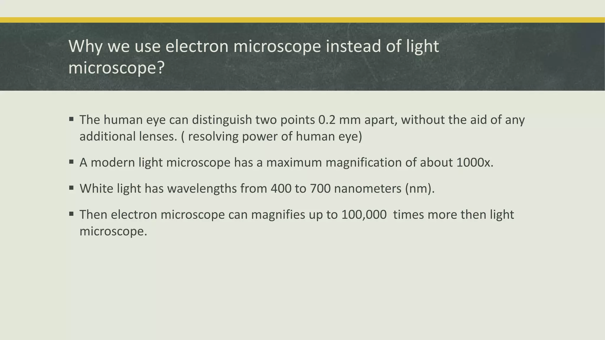 Why we use electron microscope instead of light
microscope?
 The human eye can distinguish two points 0.2 mm apart, without the aid of any
additional lenses. ( resolving power of human eye)
 A modern light microscope has a maximum magnification of about 1000x.
 White light has wavelengths from 400 to 700 nanometers (nm).
 Then electron microscope can magnifies up to 100,000 times more then light
microscope.
 
