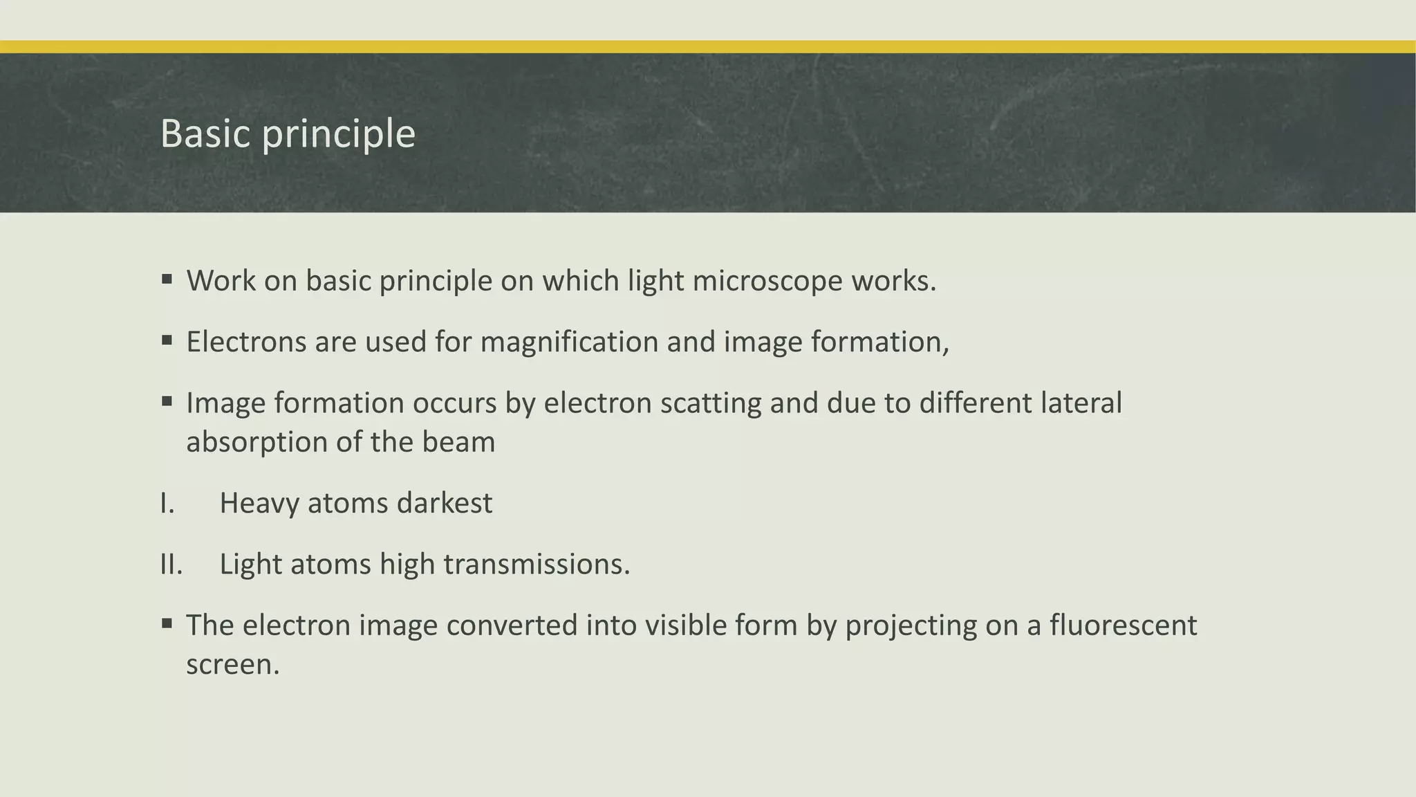 Basic principle
 Work on basic principle on which light microscope works.
 Electrons are used for magnification and image formation,
 Image formation occurs by electron scatting and due to different lateral
absorption of the beam
I. Heavy atoms darkest
II. Light atoms high transmissions.
 The electron image converted into visible form by projecting on a fluorescent
screen.
 