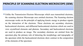 PRINCIPLE OF SCANNING ELECTRON MICROSCOPE (SEM)
 Unlike the Transmission Electron Microscope which uses transmitted electrons,
the scanning electron Microscope uses emitted electrons. The Scanning electron
microscope works on the principle of applying kinetic energy to produce signals
on the interaction of the electrons. These electrons are secondary electrons,
backscattered electrons, and diffracted backscattered electrons which are used to
view crystallized elements and photons. Secondary and backscattered electrons
are used to produce an image. The secondary electrons are emitted from the
specimen play the primary role of detecting the morphology and topography of
the specimen while the backscattered electrons show contrast in the composition
of the elements of the specimen.
 