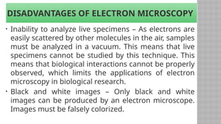 DISADVANTAGES OF ELECTRON MICROSCOPY
• Inability to analyze live specimens – As electrons are
easily scattered by other molecules in the air, samples
must be analyzed in a vacuum. This means that live
specimens cannot be studied by this technique. This
means that biological interactions cannot be properly
observed, which limits the applications of electron
microscopy in biological research.
• Black and white images – Only black and white
images can be produced by an electron microscope.
Images must be falsely colorized.
 