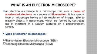 WHAT IS AN ELECTRON MICROSCOPE?
 An electron microscope is a microscope that uses a beam of
accelerated electrons as a source of illumination. It is a special
type of microscope having a high resolution of images, able to
magnify objects in nanometers, which are formed by controlled
use of electrons in a vacuum captured on a phosphorescent
screen.
•Types of electron microscopes:
Transmission Electron Microscope (TEM)
Scanning Electron Microscope (SEM)
 