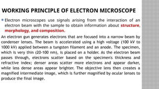 WORKING PRINCIPLE OF ELECTRON MICROSCOPE
 Electron microscopes use signals arising from the interaction of an
electron beam with the sample to obtain information about structure,
morphology, and composition.
An electron gun generates electrons that are focused into a narrow beam by
condenser lenses. The beam is accelerated using a high voltage (100 kV to
1000 kV) applied between a tungsten filament and an anode. The specimen,
which is very thin (20-100 nm), is placed on a holder. As the electron beam
passes through, electrons scatter based on the specimen's thickness and
refractive index; denser areas scatter more electrons and appear darker,
while less dense areas appear brighter. The objective lens then creates a
magnified intermediate image, which is further magnified by ocular lenses to
produce the final image.
 