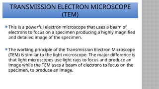 TRANSMISSION ELECTRON MICROSCOPE
(TEM)
 This is a powerful electron microscope that uses a beam of
electrons to focus on a specimen producing a highly magnified
and detailed image of the specimen.
 The working principle of the Transmission Electron Microscope
(TEM) is similar to the light microscope. The major difference is
that light microscopes use light rays to focus and produce an
image while the TEM uses a beam of electrons to focus on the
specimen, to produce an image.
 