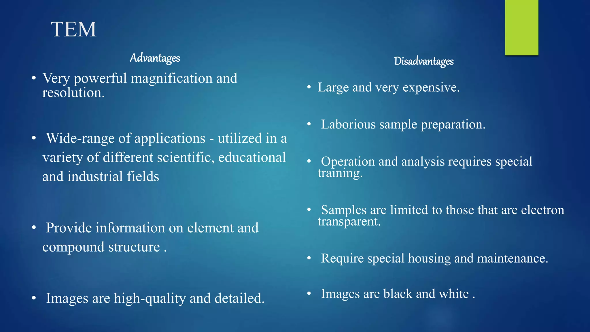 TEM
Advantages
• Very powerful magnification and
resolution.
• Wide-range of applications - utilized in a
variety of different scientific, educational
and industrial fields
• Provide information on element and
compound structure .
• Images are high-quality and detailed.
Disadvantages
• Large and very expensive.
• Laborious sample preparation.
• Operation and analysis requires special
training.
• Samples are limited to those that are electron
transparent.
• Require special housing and maintenance.
• Images are black and white .
 