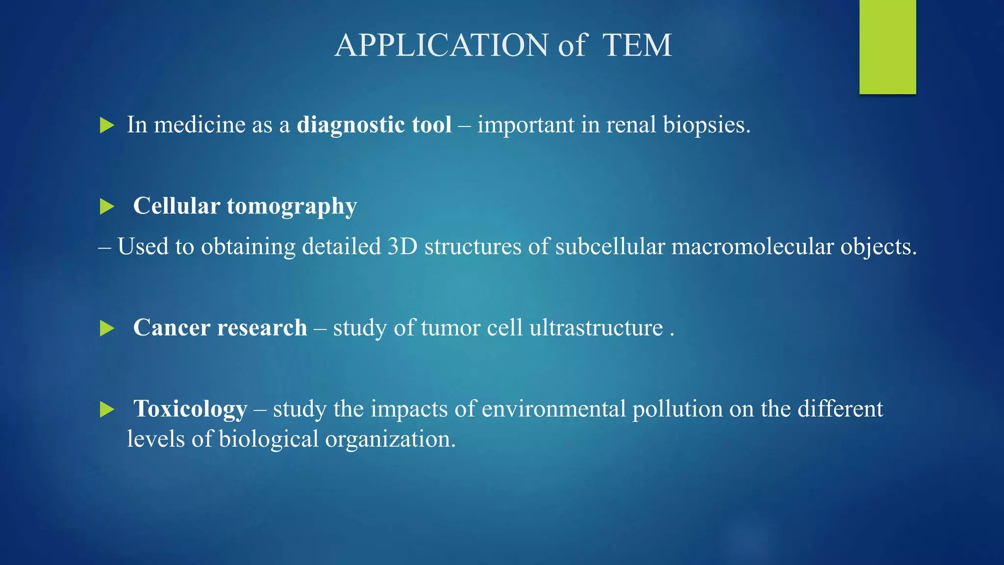 APPLICATION of TEM
 In medicine as a diagnostic tool – important in renal biopsies.
 Cellular tomography
– Used to obtaining detailed 3D structures of subcellular macromolecular objects.
 Cancer research – study of tumor cell ultrastructure .
 Toxicology – study the impacts of environmental pollution on the different
levels of biological organization.
 