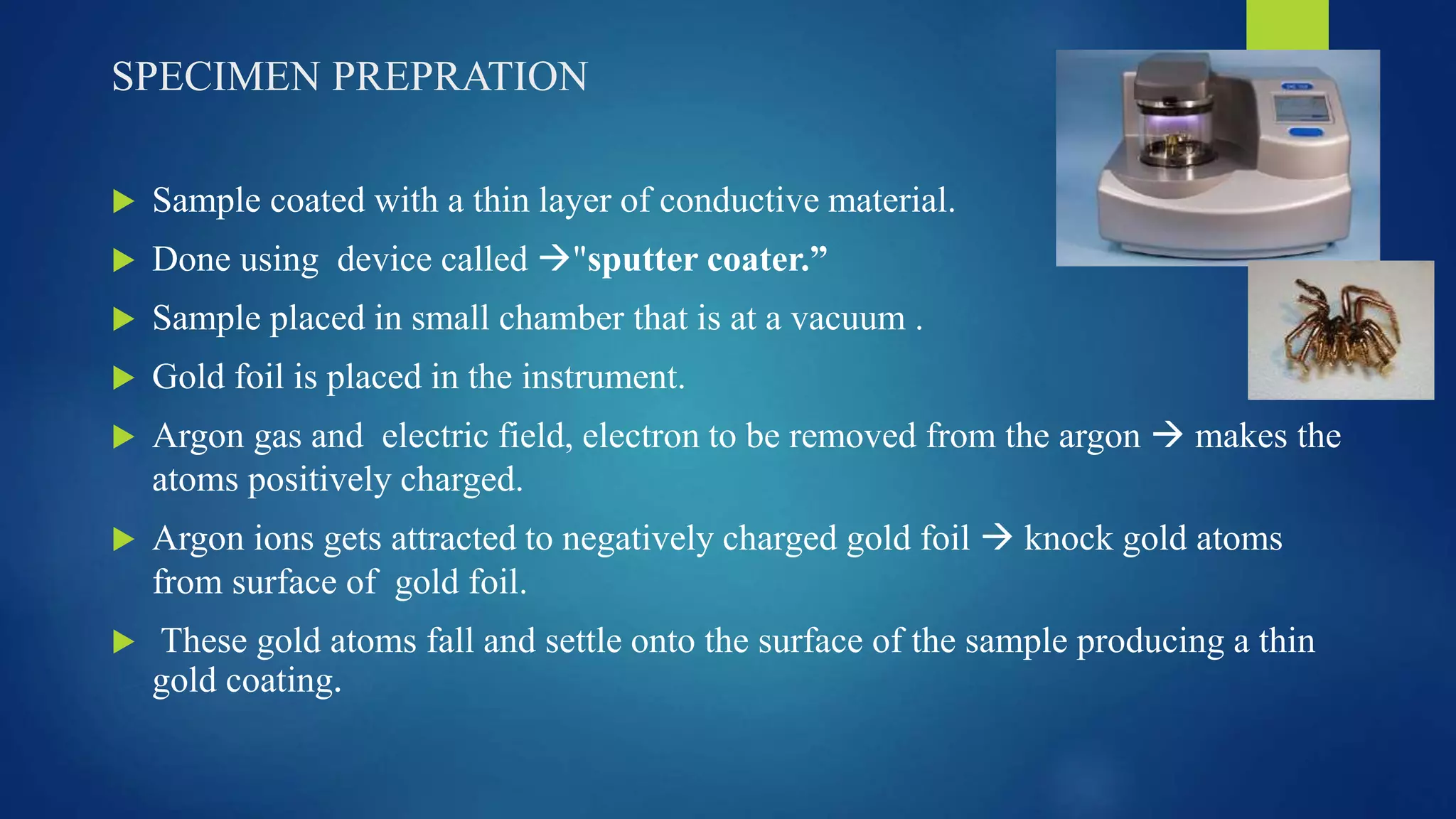 SPECIMEN PREPRATION
 Sample coated with a thin layer of conductive material.
 Done using device called "sputter coater.”
 Sample placed in small chamber that is at a vacuum .
 Gold foil is placed in the instrument.
 Argon gas and electric field, electron to be removed from the argon  makes the
atoms positively charged.
 Argon ions gets attracted to negatively charged gold foil  knock gold atoms
from surface of gold foil.
 These gold atoms fall and settle onto the surface of the sample producing a thin
gold coating.
 