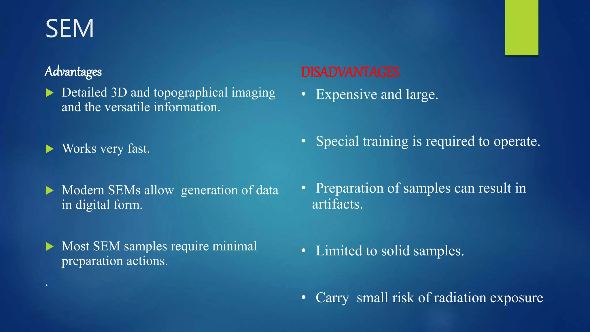 SEM
Advantages
 Detailed 3D and topographical imaging
and the versatile information.
 Works very fast.
 Modern SEMs allow generation of data
in digital form.
 Most SEM samples require minimal
preparation actions.
.
DISADVANTAGES
• Expensive and large.
• Special training is required to operate.
• Preparation of samples can result in
artifacts.
• Limited to solid samples.
• Carry small risk of radiation exposure
 