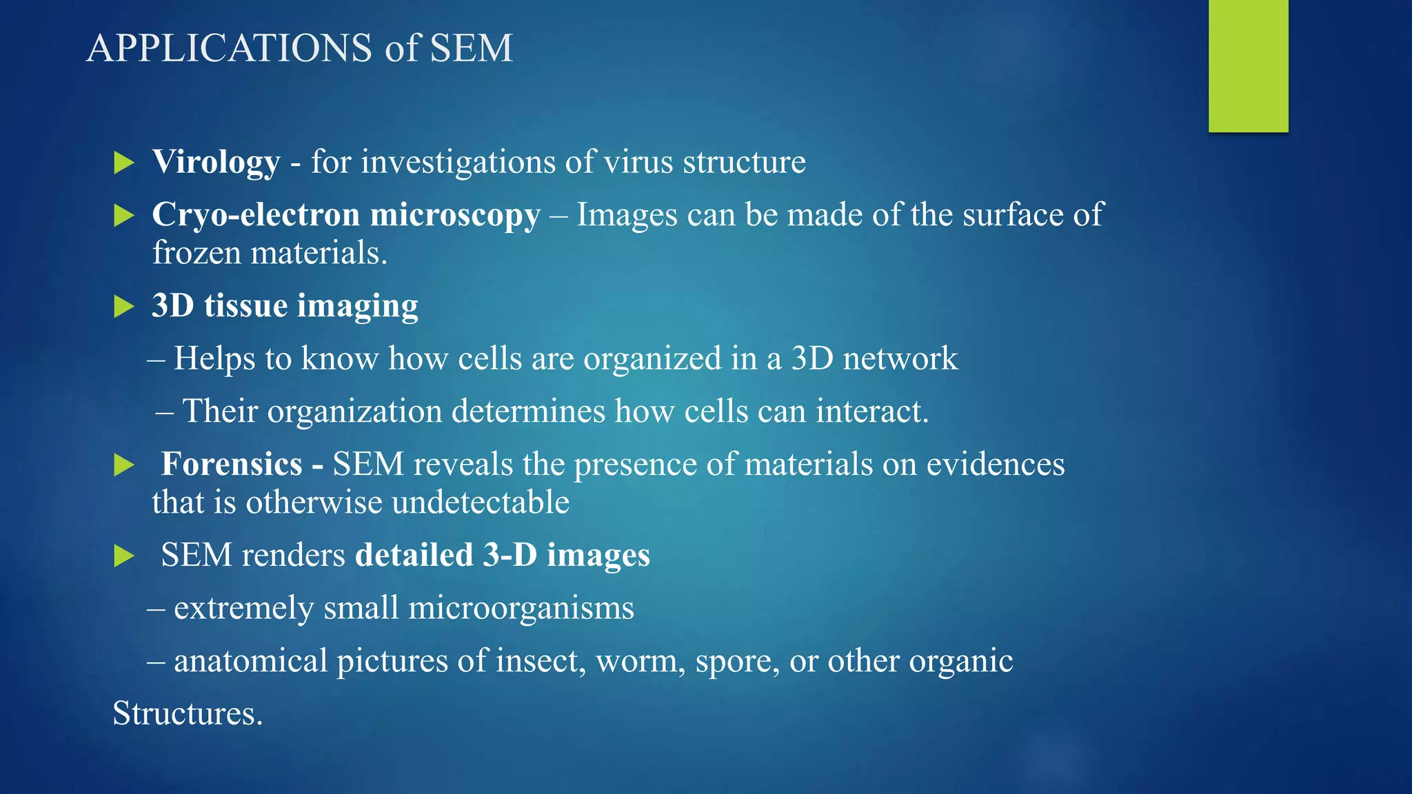 APPLICATIONS of SEM
 Virology - for investigations of virus structure
 Cryo-electron microscopy – Images can be made of the surface of
frozen materials.
 3D tissue imaging
– Helps to know how cells are organized in a 3D network
– Their organization determines how cells can interact.
 Forensics - SEM reveals the presence of materials on evidences
that is otherwise undetectable
 SEM renders detailed 3-D images
– extremely small microorganisms
– anatomical pictures of insect, worm, spore, or other organic
Structures.
 