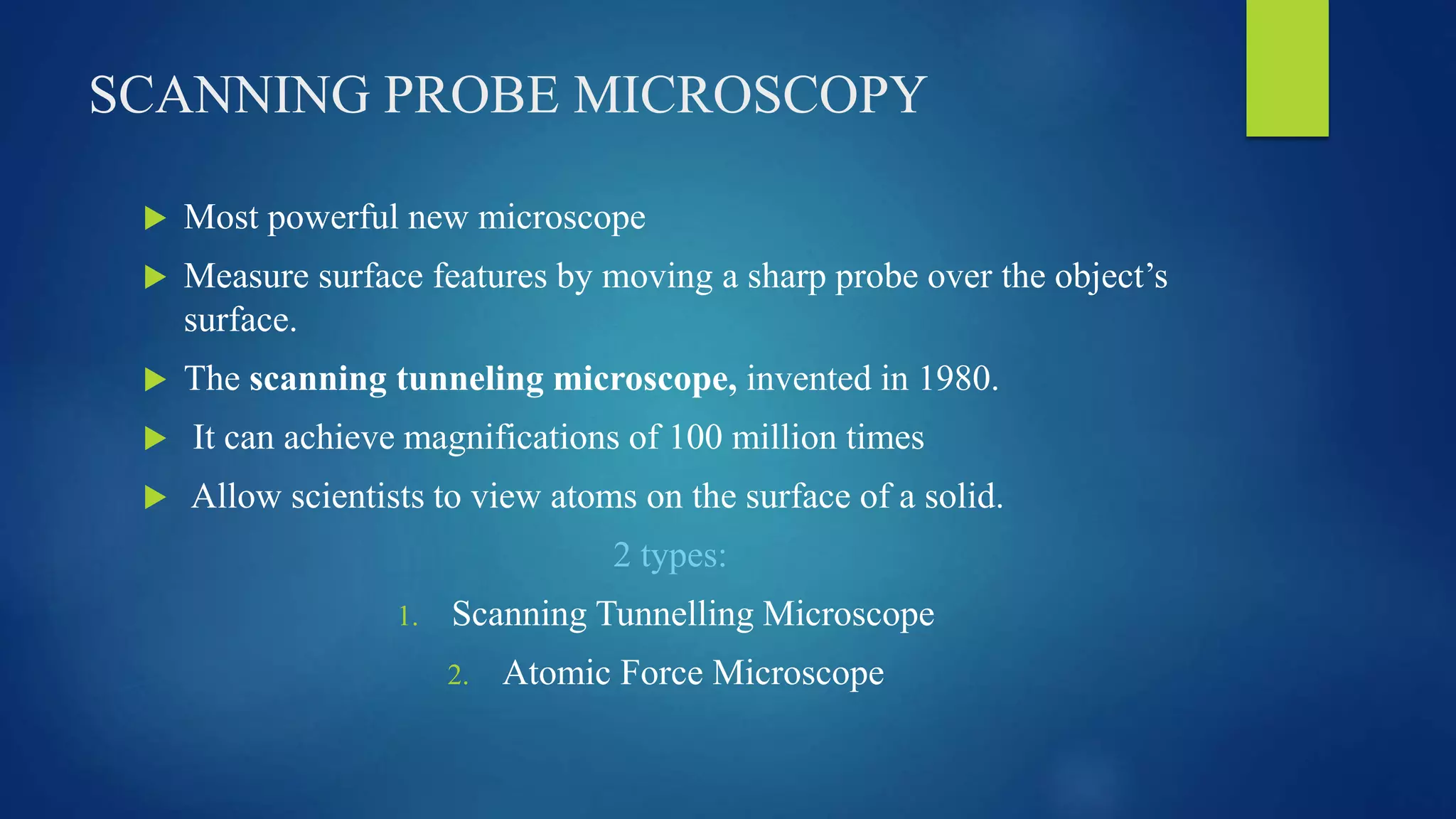 SCANNING PROBE MICROSCOPY
 Most powerful new microscope
 Measure surface features by moving a sharp probe over the object’s
surface.
 The scanning tunneling microscope, invented in 1980.
 It can achieve magnifications of 100 million times
 Allow scientists to view atoms on the surface of a solid.
2 types:
1. Scanning Tunnelling Microscope
2. Atomic Force Microscope
 