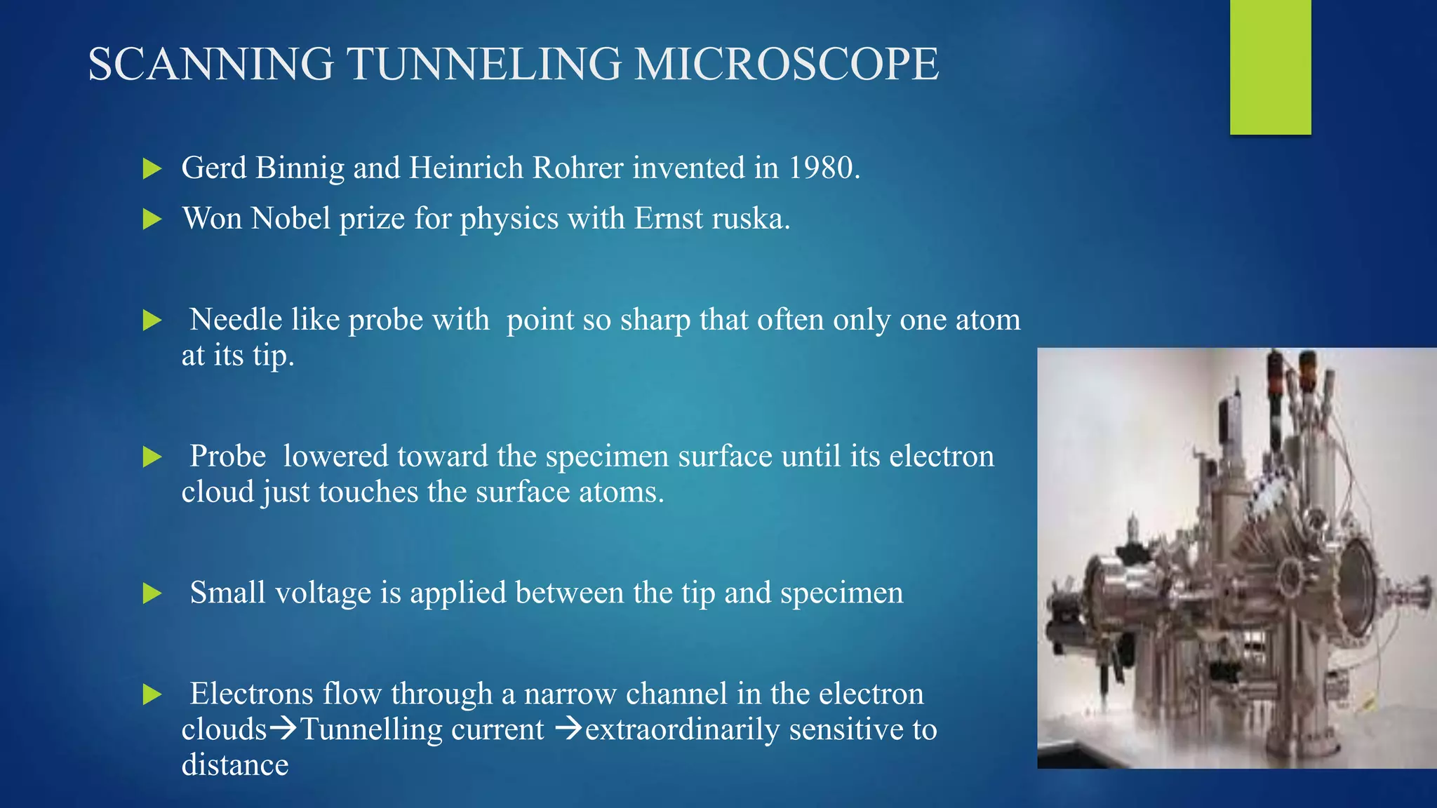 SCANNING TUNNELING MICROSCOPE
 Gerd Binnig and Heinrich Rohrer invented in 1980.
 Won Nobel prize for physics with Ernst ruska.
 Needle like probe with point so sharp that often only one atom
at its tip.
 Probe lowered toward the specimen surface until its electron
cloud just touches the surface atoms.
 Small voltage is applied between the tip and specimen
 Electrons flow through a narrow channel in the electron
cloudsTunnelling current extraordinarily sensitive to
distance
 