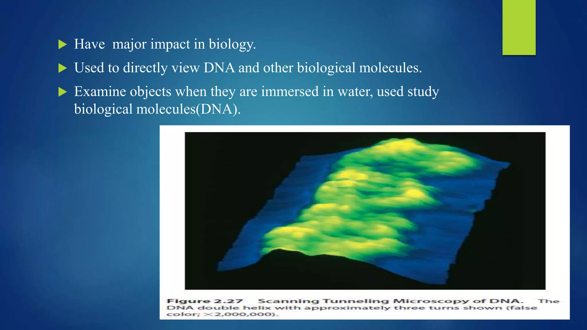  Have major impact in biology.
 Used to directly view DNA and other biological molecules.
 Examine objects when they are immersed in water, used study
biological molecules(DNA).
 