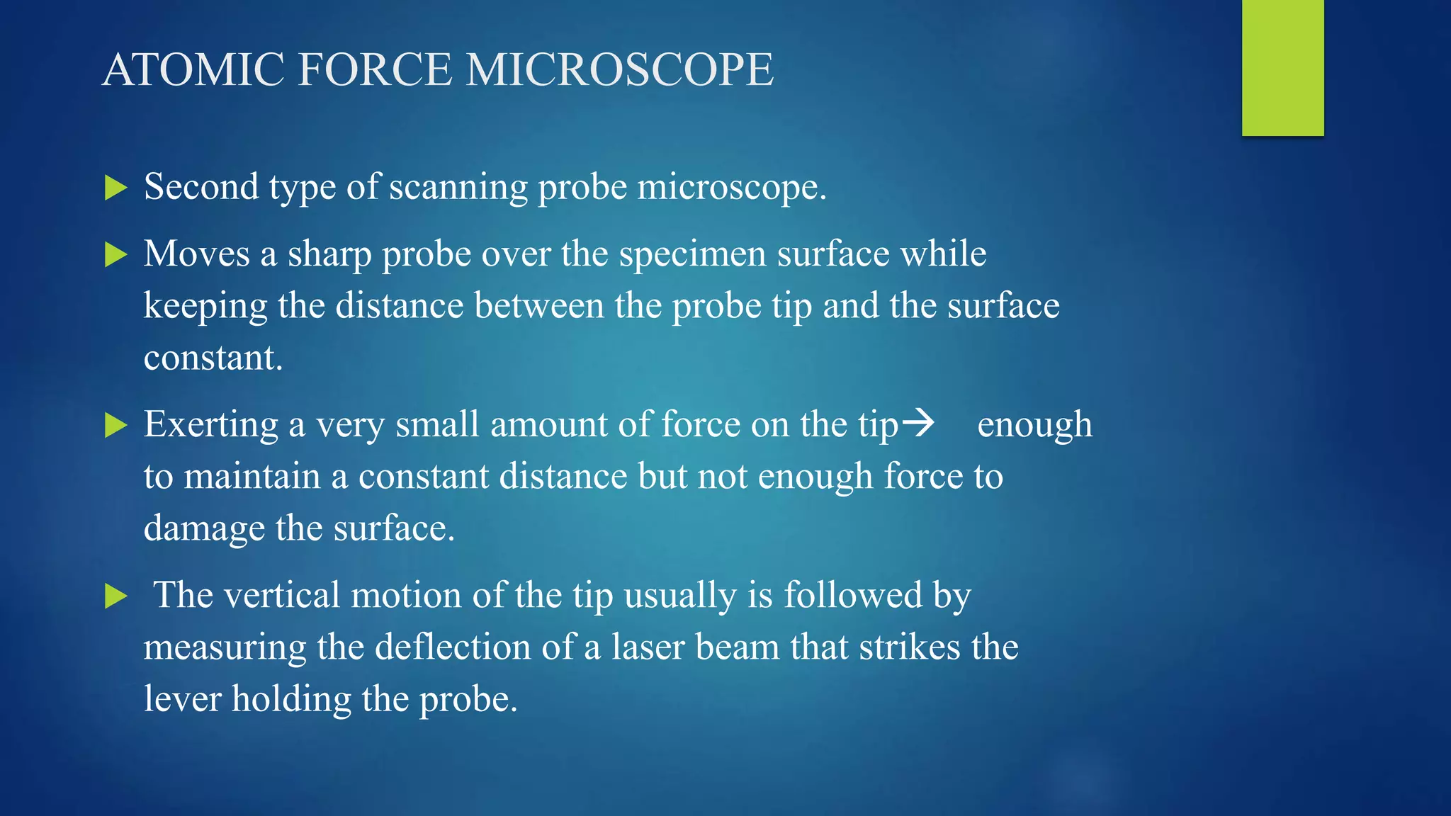 ATOMIC FORCE MICROSCOPE
 Second type of scanning probe microscope.
 Moves a sharp probe over the specimen surface while
keeping the distance between the probe tip and the surface
constant.
 Exerting a very small amount of force on the tip enough
to maintain a constant distance but not enough force to
damage the surface.
 The vertical motion of the tip usually is followed by
measuring the deflection of a laser beam that strikes the
lever holding the probe.
 