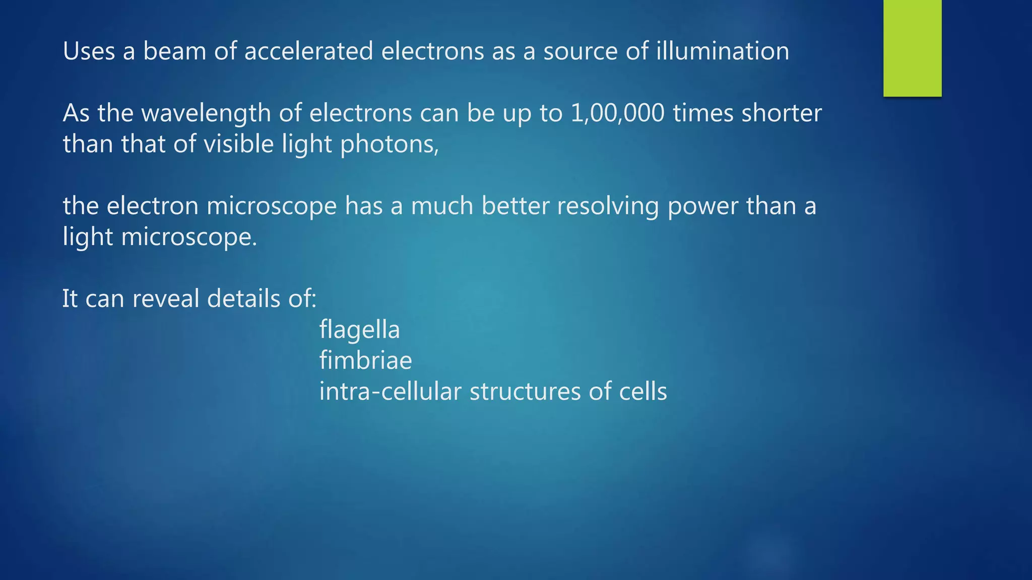 Uses a beam of accelerated electrons as a source of illumination
As the wavelength of electrons can be up to 1,00,000 times shorter
than that of visible light photons,
the electron microscope has a much better resolving power than a
light microscope.
It can reveal details of:
flagella
fimbriae
intra-cellular structures of cells
 