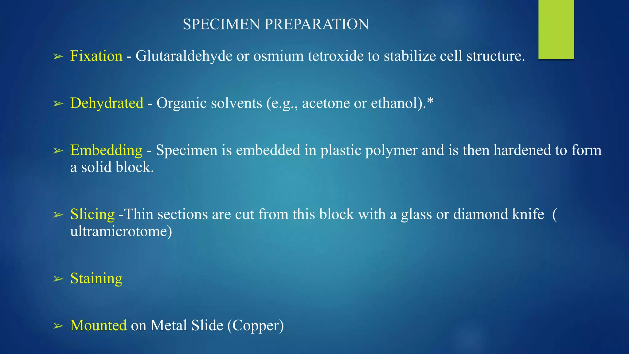 SPECIMEN PREPARATION
➢ Fixation - Glutaraldehyde or osmium tetroxide to stabilize cell structure.
➢ Dehydrated - Organic solvents (e.g., acetone or ethanol).*
➢ Embedding - Specimen is embedded in plastic polymer and is then hardened to form
a solid block.
➢ Slicing -Thin sections are cut from this block with a glass or diamond knife (
ultramicrotome)
➢ Staining
➢ Mounted on Metal Slide (Copper)
 