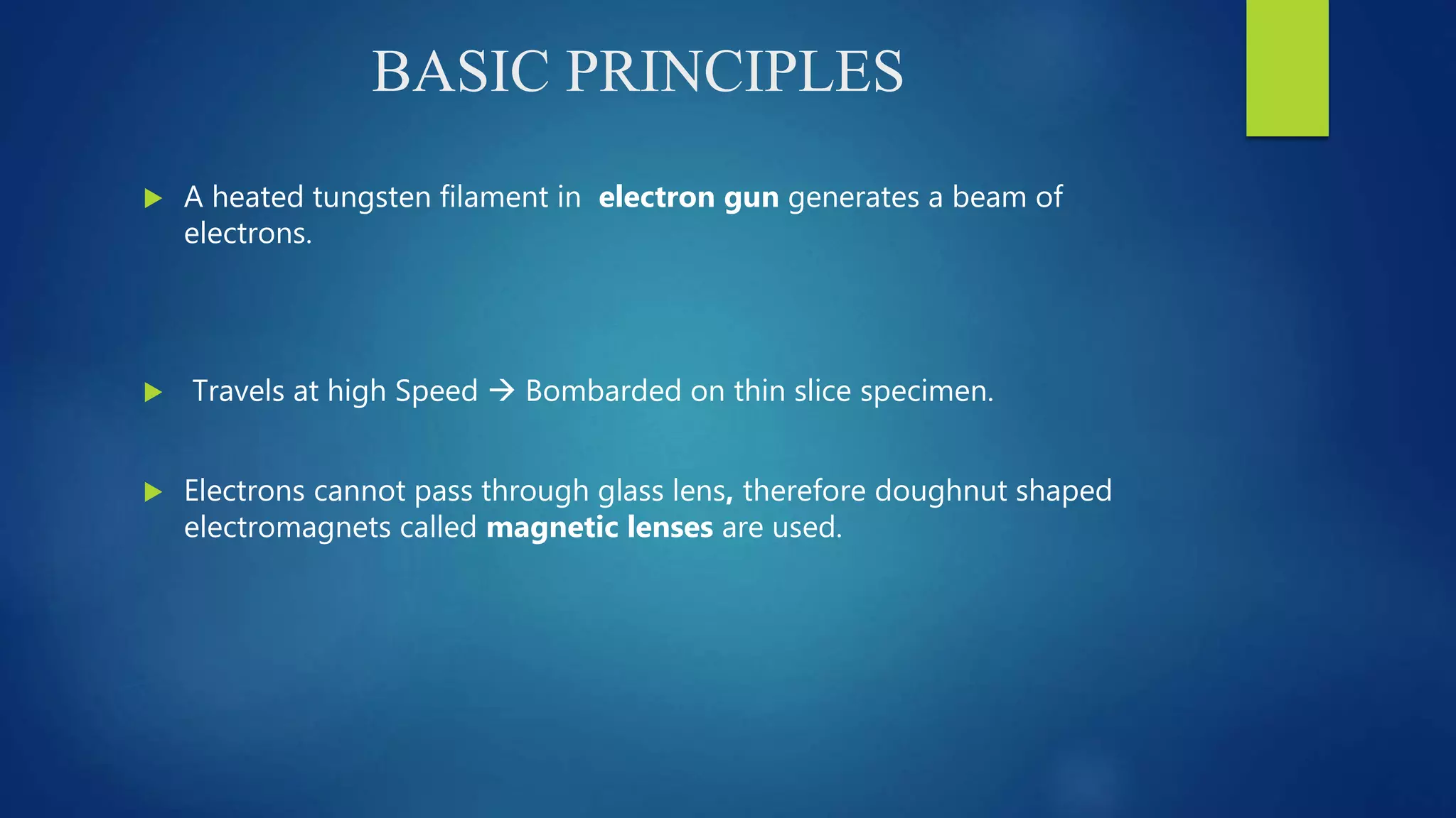 BASIC PRINCIPLES
 A heated tungsten filament in electron gun generates a beam of
electrons.
 Travels at high Speed  Bombarded on thin slice specimen.
 Electrons cannot pass through glass lens, therefore doughnut shaped
electromagnets called magnetic lenses are used.
 
