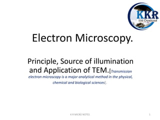 Electron Microscopy.
Principle, Source of illumination
and Application of TEM.[Transmission
electron microscopy is a major analytical method in the physical,
chemical and biological sciences].
K R MICRO NOTES 1
 