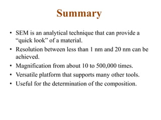 Summary
• SEM is an analytical technique that can provide a
“quick look” of a material.
• Resolution between less than 1 nm and 20 nm can be
achieved.
• Magnification from about 10 to 500,000 times.
• Versatile platform that supports many other tools.
• Useful for the determination of the composition.
 