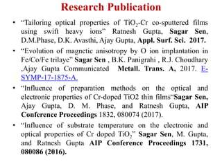 Research Publication
• “Tailoring optical properties of TiO2-Cr co-sputtered films
using swift heavy ions” Ratnesh Gupta, Sagar Sen,
D.M.Phase, D.K. Avasthi, Ajay Gupta, Appl. Surf. Sci. 2017.
• “Evolution of magnetic anisotropy by O ion implantation in
Fe/Co/Fe trilaye” Sagar Sen , B.K. Panigrahi , R.J. Choudhary
,Ajay Gupta Communicated Metall. Trans. A, 2017. E-
SYMP-17-1875-A.
• “Influence of preparation methods on the optical and
electronic properties of Cr-doped TiO2 thin films“Sagar Sen,
Ajay Gupta, D. M. Phase, and Ratnesh Gupta, AIP
Conference Proceedings 1832, 080074 (2017).
• “Influence of substrate temperature on the electronic and
optical properties of Cr doped TiO2” Sagar Sen, M. Gupta,
and Ratnesh Gupta AIP Conference Proceedings 1731,
080086 (2016).
 
