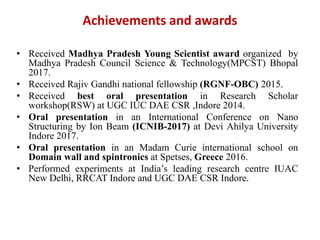 Achievements and awards
• Received Madhya Pradesh Young Scientist award organized by
Madhya Pradesh Council Science & Technology(MPCST) Bhopal
2017.
• Received Rajiv Gandhi national fellowship (RGNF-OBC) 2015.
• Received best oral presentation in Research Scholar
workshop(RSW) at UGC IUC DAE CSR ,Indore 2014.
• Oral presentation in an International Conference on Nano
Structuring by Ion Beam (ICNIB-2017) at Devi Ahilya University
Indore 2017.
• Oral presentation in an Madam Curie international school on
Domain wall and spintronics at Spetses, Greece 2016.
• Performed experiments at India’s leading research centre IUAC
New Delhi, RRCAT Indore and UGC DAE CSR Indore.
 
