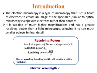 Introduction
The electron microscopy is a type of microscopy that uses a beam
of electrons to create an image of the specimen ,similar to optical
microscopy except with electrons rather than photons.
It is capable of much higher magnifications and has a greater
resolving power than a light microscope, allowing it to see much
smaller objects in finer detail.
Resolving Power
Resolution power ᶑ Numerical Aperture(NA)
Resolution power ᶑ
1

Resolving power =
𝟐𝑵𝑨
𝝀
Shorter wavelength and higher NA will provide a better
resolution
Shorter Wavelength ?
 