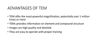ADVANTAGES OF TEM
• TEM offer the most powerful magnification, potentially over 1 million
times or more
• TEMs provides information on element and compound structure
• Images are high quality and detailed
• They are easy to operate with proper training
 