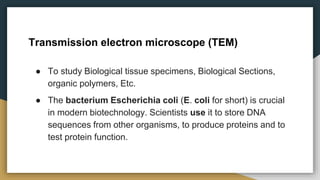 ● To study Biological tissue specimens, Biological Sections,
organic polymers, Etc.
● The bacterium Escherichia coli (E. coli for short) is crucial
in modern biotechnology. Scientists use it to store DNA
sequences from other organisms, to produce proteins and to
test protein function.
Transmission electron microscope (TEM)
 