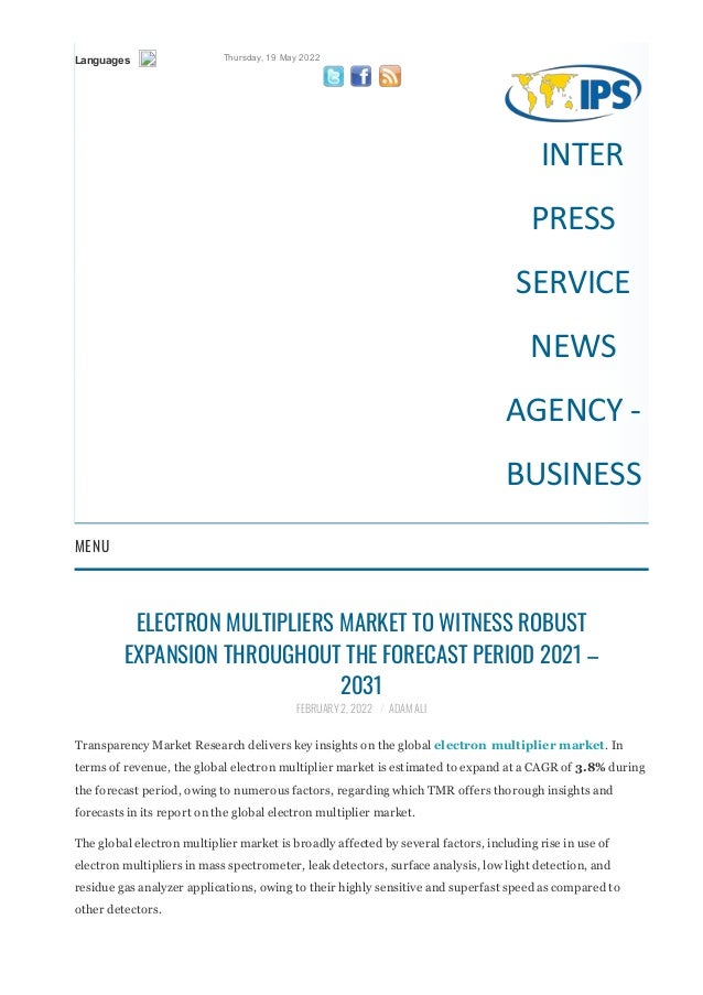 Languages Thursday, 19 May 2022
   
INTER
PRESS
SERVICE
NEWS
AGENCY ‐
BUSINESS
MENU
ELECTRON MULTIPLIERS MARKET TO WITNESS ROBUST
EXPANSION THROUGHOUT THE FORECAST PERIOD 2021 –
2031
FEBRUARY 2, 2022 / ADAM ALI
Transparency Market Research delivers key insights on the global electron multiplier market. In
terms of revenue, the global electron multiplier market is estimated to expand at a CAGR of 3.8% during
the forecast period, owing to numerous factors, regarding which TMR offers thorough insights and
forecasts in its report on the global electron multiplier market.
The global electron multiplier market is broadly affected by several factors, including rise in use of
electron multipliers in mass spectrometer, leak detectors, surface analysis, low light detection, and
residue gas analyzer applications, owing to their highly sensitive and superfast speed as compared to
other detectors.
Get PDF brochure for Industrial Insights and business Intelligence @
 