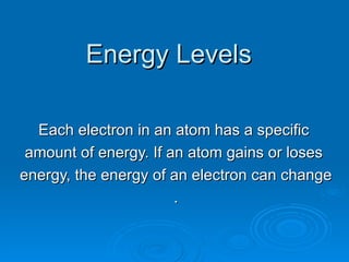 Energy Levels Each electron in an atom has a specific  amount of energy. If an atom gains or loses  energy, the energy of an electron can change . 