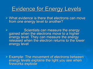 Evidence for Energy Levels What evidence is there that electrons can move from one energy level to another? Scientists can measure the energy gained when the electrons move to a higher energy level. They can measure the energy released when the electron returns to the lower energy level Example: The movement of electrons between energy levels explains the light you see when fireworks explode 