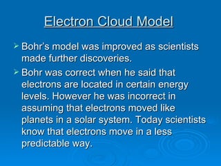 Electron Cloud Model   Bohr’s model was improved as scientists made further discoveries. Bohr was correct when he said that electrons are located in certain energy levels. However he was incorrect in assuming that electrons moved like planets in a solar system. Today scientists know that electrons move in a less predictable way. 
