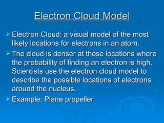 Electron Cloud Model Electron Cloud: a visual model of the most likely locations for electrons in an atom.  The cloud is denser at those locations where the probability of finding an electron is high. Scientists use the electron cloud model to describe the possible locations of electrons around the nucleus.  Example: Plane propeller 