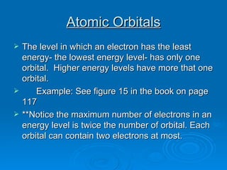 Atomic Orbitals The level in which an electron has the least energy- the lowest energy level- has only one orbital.  Higher energy levels have more that one orbital. Example: See figure 15 in the book on page 117 **Notice the maximum number of electrons in an energy level is twice the number of orbital. Each orbital can contain two electrons at most. 
