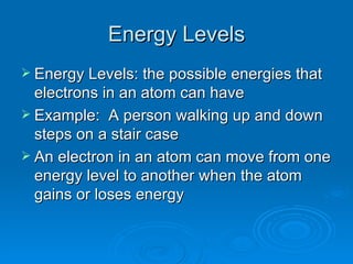 Energy Levels Energy Levels: the possible energies that electrons in an atom can have  Example:  A person walking up and down steps on a stair case An electron in an atom can move from one energy level to another when the atom gains or loses energy 