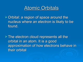 Atomic Orbitals Orbital: a region of space around the nucleus where an electron is likely to be found. The electron cloud represents all the orbital in an atom. It is a good approximation of how electrons behave in their orbital 