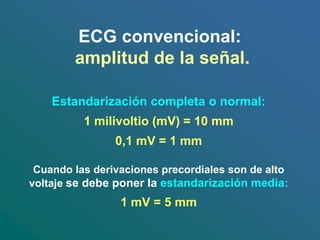 ECG convencional:
amplitud de la señal.
Estandarización completa o normal:
1 milivoltio (mV) = 10 mm
0,1 mV = 1 mm
Cuando las derivaciones precordiales son de alto
voltaje se debe poner la estandarización media:
1 mV = 5 mm
 