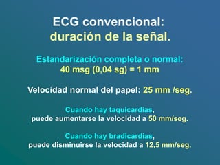 ECG convencional:
duración de la señal.
Estandarización completa o normal:
40 msg (0,04 sg) = 1 mm
Velocidad normal del papel: 25 mm /seg.
Cuando hay taquicardias,
puede aumentarse la velocidad a 50 mm/seg.
Cuando hay bradicardias,
puede disminuirse la velocidad a 12,5 mm/seg.
 