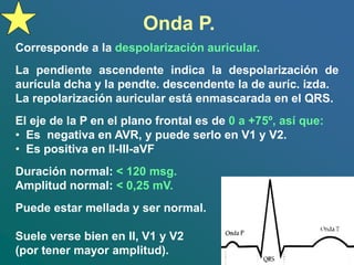 Onda P.
Corresponde a la despolarización auricular.
La pendiente ascendente indica la despolarización de
aurícula dcha y la pendte. descendente la de auríc. izda.
La repolarización auricular está enmascarada en el QRS.
El eje de la P en el plano frontal es de 0 a +75º, así que:
• Es negativa en AVR, y puede serlo en V1 y V2.
• Es positiva en II-III-aVF
Duración normal: < 120 msg.
Amplitud normal: < 0,25 mV.
Puede estar mellada y ser normal.
Suele verse bien en II, V1 y V2
(por tener mayor amplitud).
 