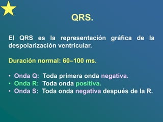 QRS.
El QRS es la representación gráfica de la
despolarización ventricular.
Duración normal: 60–100 ms.
• Onda Q: Toda primera onda negativa.
• Onda R: Toda onda positiva.
• Onda S: Toda onda negativa después de la R.
 