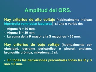 Amplitud del QRS.
Hay criterios de alto voltaje (habitualmente indican
hipertrofia ventricular izquierda) si una o varias de:
- Alguna R > 30 mm.
- Alguna S > 30 mm.
- La suma de la R mayor y la S mayor es > 35 mm.
Hay criterios de bajo voltaje (habitualmente por
obesidad, derrame pericárdico o pleural, anciano,
bronquitis crónica, mixedema...) si:
- En todas las derivaciones precordiales todas las R y S
son < 8 mm.
 
