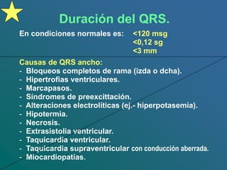 Duración del QRS.
En condiciones normales es: <120 msg
<0,12 sg
<3 mm
Causas de QRS ancho:
- Bloqueos completos de rama (izda o dcha).
- Hipertrofias ventriculares.
- Marcapasos.
- Síndromes de preexcittación.
- Alteraciones electrolíticas (ej.- hiperpotasemia).
- Hipotermia.
- Necrosis.
- Extrasistolia ventricular.
- Taquicardia ventricular.
- Taquicardia supraventricular con conducción aberrada.
- Miocardiopatías.
 