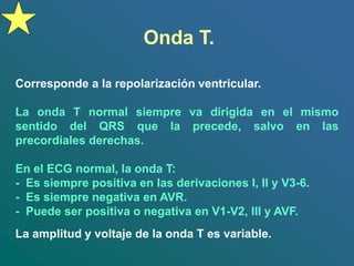Onda T.
Corresponde a la repolarización ventricular.
La onda T normal siempre va dirigida en el mismo
sentido del QRS que la precede, salvo en las
precordiales derechas.
En el ECG normal, la onda T:
- Es siempre positiva en las derivaciones I, II y V3-6.
- Es siempre negativa en AVR.
- Puede ser positiva o negativa en V1-V2, III y AVF.
La amplitud y voltaje de la onda T es variable.
 