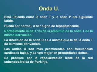 Onda U.
Está ubicada entre la onda T y la onda P del siguiente
latido.
Puede ser normal, o ser signo de hipopotasemia.
Normalmente mide < 1/3 de la amplitud de la onda T de la
misma derivación.
La dirección de la onda U es a misma que la de la onda T
de la misma derivación.
Las ondas U son más prominentes con frecuencias
cardiacas bajas, y se ven mejor en precordiales dchas.
Se produce por la repolarización lenta de la red
subendocárdica de Purkinje.
 