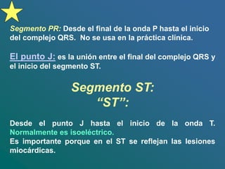 Segmento PR: Desde el final de la onda P hasta el inicio
del complejo QRS. No se usa en la práctica clínica.
El punto J: es la unión entre el final del complejo QRS y
el inicio del segmento ST.
Segmento ST:
“ST”:
Desde el punto J hasta el inicio de la onda T.
Normalmente es isoeléctrico.
Es importante porque en el ST se reflejan las lesiones
miocárdicas.
 