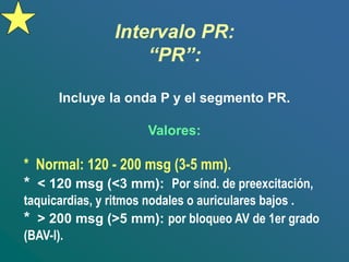 Intervalo PR:
“PR”:
Incluye la onda P y el segmento PR.
Valores:
* Normal: 120 - 200 msg (3-5 mm).
* < 120 msg (<3 mm): Por sínd. de preexcitación,
taquicardias, y ritmos nodales o auriculares bajos .
* > 200 msg (>5 mm): por bloqueo AV de 1er grado
(BAV-I).
 
