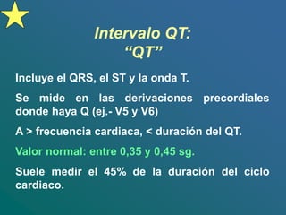 Intervalo QT:
“QT”
Incluye el QRS, el ST y la onda T.
Se mide en las derivaciones precordiales
donde haya Q (ej.- V5 y V6)
A > frecuencia cardiaca, < duración del QT.
Valor normal: entre 0,35 y 0,45 sg.
Suele medir el 45% de la duración del ciclo
cardiaco.
 