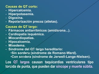 Causas de QT corto:
- Hipercalcemia.
- Hiperpotasemia.
- Digoxina.
- Repolarización precoz (atletas).
Causas de QT largo:
- Fármacos antiarrítmicos (amidarona...).
- Cardiopatía isquémica.
- Miocardiopatías.
- Hipocalcemia.
- Mixedema.
- Síndrome del QT largo hereditario:
•Sin sordera (síndrome de Romano-Ward).
•Con sordera (síndrome de Jerwell-Lange-Nielsen).
Los QT largos causan taquicardias ventriculares tipo
torcida de punta, que pueden dar síncope y muerte súbita.
 