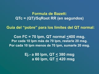 Formula de Bazett:
QTc = (QT)/SqRoot RR (en segundos)
Guía del “pobre” para los límites del QT normal:
Con FC = 70 lpm, QT normal <400 msg.
Por cada 10 lpm más de 70 lpm, restarle 20 msg.
Por cada 10 lpm menos de 70 lpm, sumarle 20 msg.
Ej.- a 80 lpm, QT < 380 msg
a 60 lpm, QT < 420 msg
 