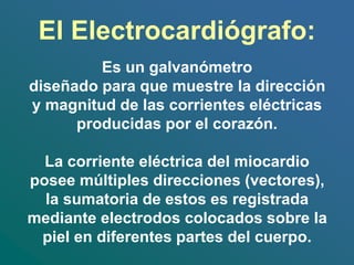 El Electrocardiógrafo:
Es un galvanómetro
diseñado para que muestre la dirección
y magnitud de las corrientes eléctricas
producidas por el corazón.
La corriente eléctrica del miocardio
posee múltiples direcciones (vectores),
la sumatoria de estos es registrada
mediante electrodos colocados sobre la
piel en diferentes partes del cuerpo.
 